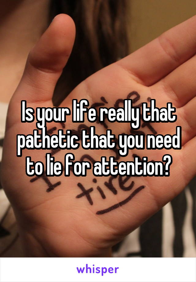 Is your life really that pathetic that you need to lie for attention?