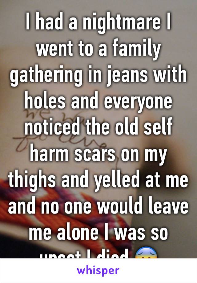 I had a nightmare I went to a family gathering in jeans with holes and everyone noticed the old self harm scars on my thighs and yelled at me and no one would leave me alone I was so upset I died 😰