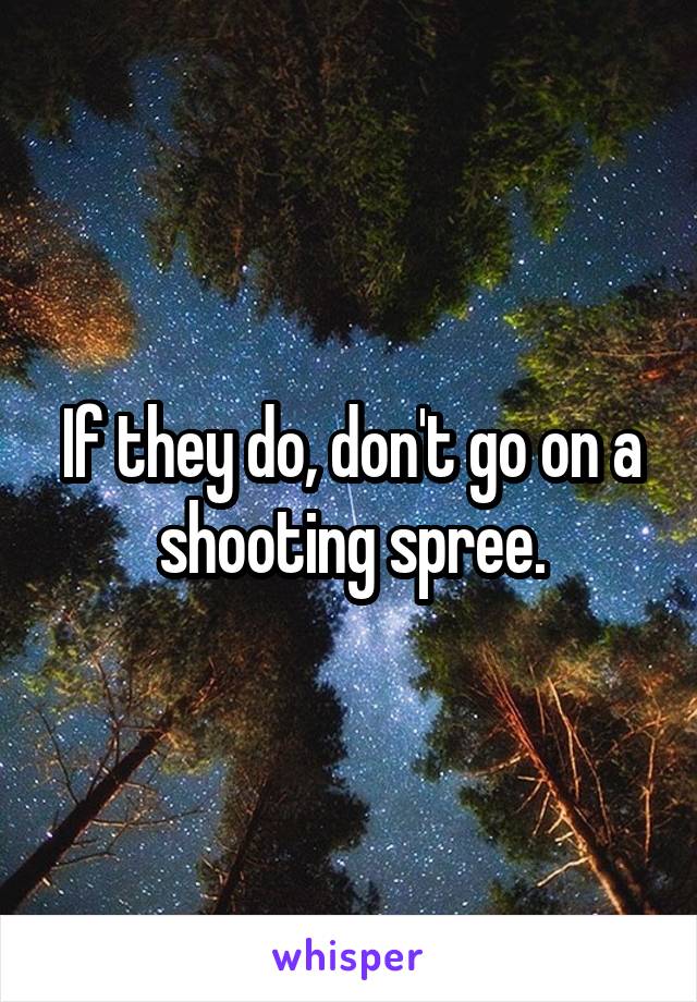 If they do, don't go on a shooting spree.