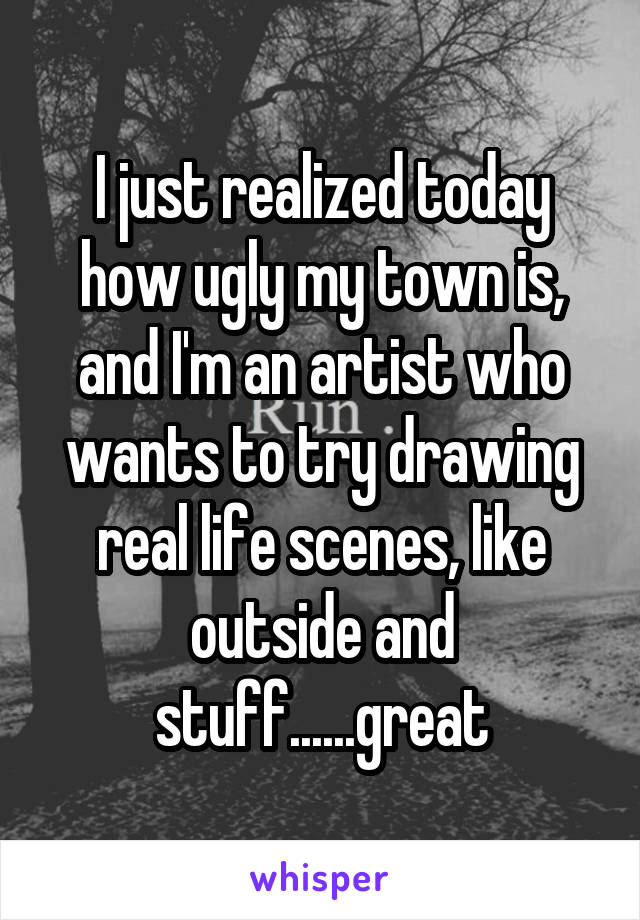 I just realized today how ugly my town is, and I'm an artist who wants to try drawing real life scenes, like outside and stuff......great
