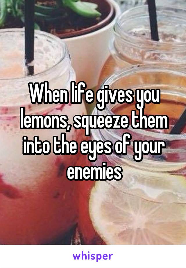 When life gives you lemons, squeeze them into the eyes of your enemies