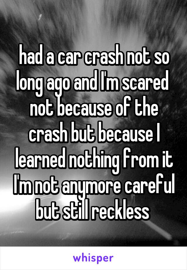 had a car crash not so long ago and I'm scared 
not because of the crash but because I learned nothing from it I'm not anymore careful but still reckless 