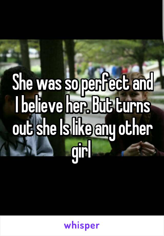 She was so perfect and I believe her. But turns out she Is like any other girl 