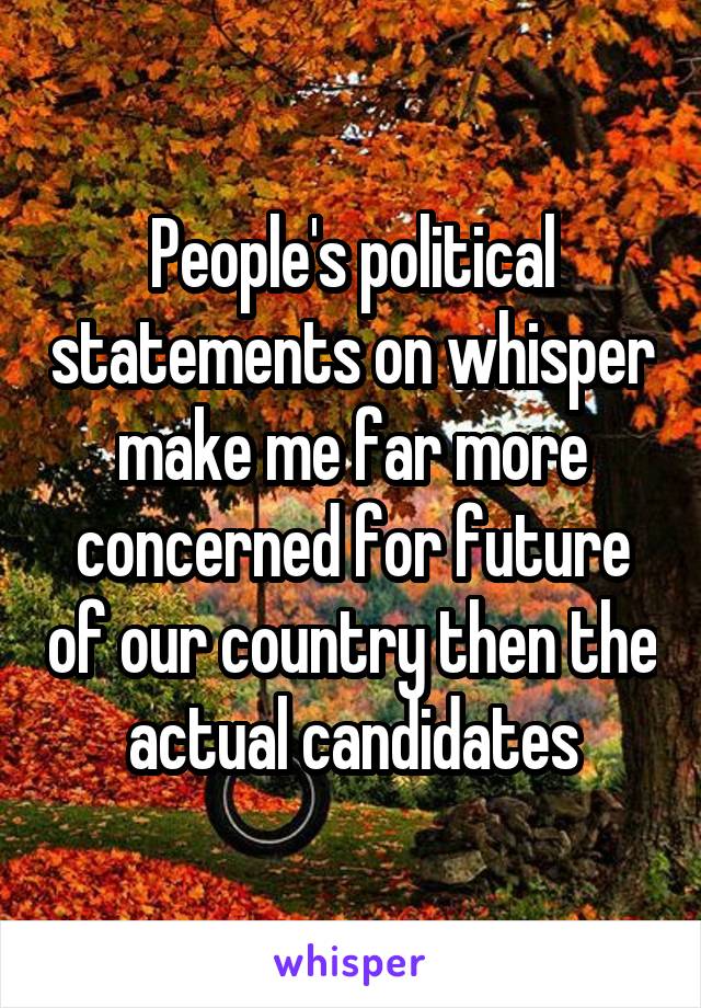 People's political statements on whisper make me far more concerned for future of our country then the actual candidates
