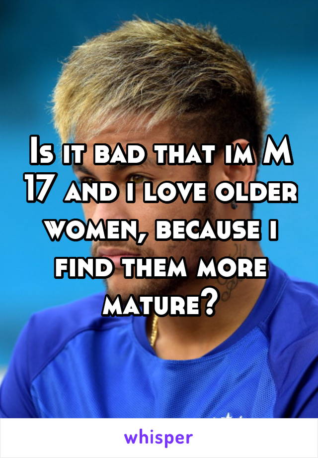 Is it bad that im M 17 and i love older women, because i find them more mature?