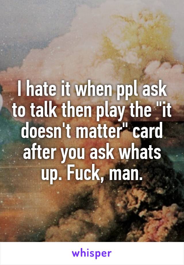 I hate it when ppl ask to talk then play the "it doesn't matter" card after you ask whats up. Fuck, man.