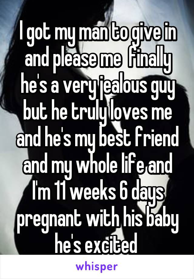 I got my man to give in and please me  finally he's a very jealous guy but he truly loves me and he's my best friend and my whole life and I'm 11 weeks 6 days pregnant with his baby he's excited 