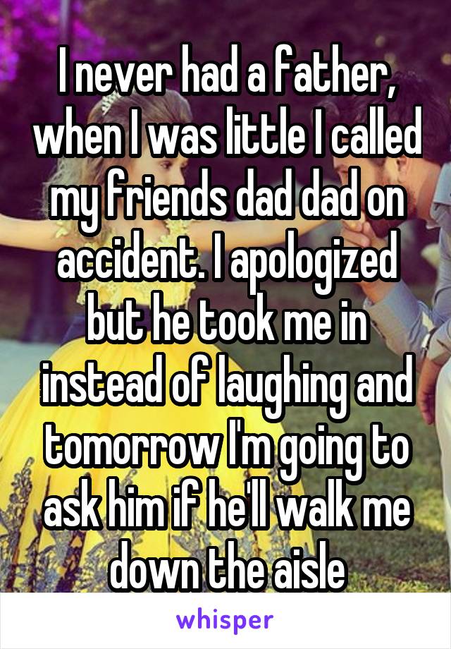 I never had a father, when I was little I called my friends dad dad on accident. I apologized but he took me in instead of laughing and tomorrow I'm going to ask him if he'll walk me down the aisle