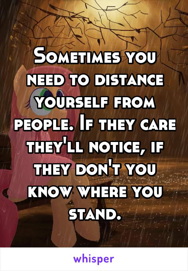 Sometimes you need to distance yourself from people. If they care they'll notice, if they don't you know where you stand.