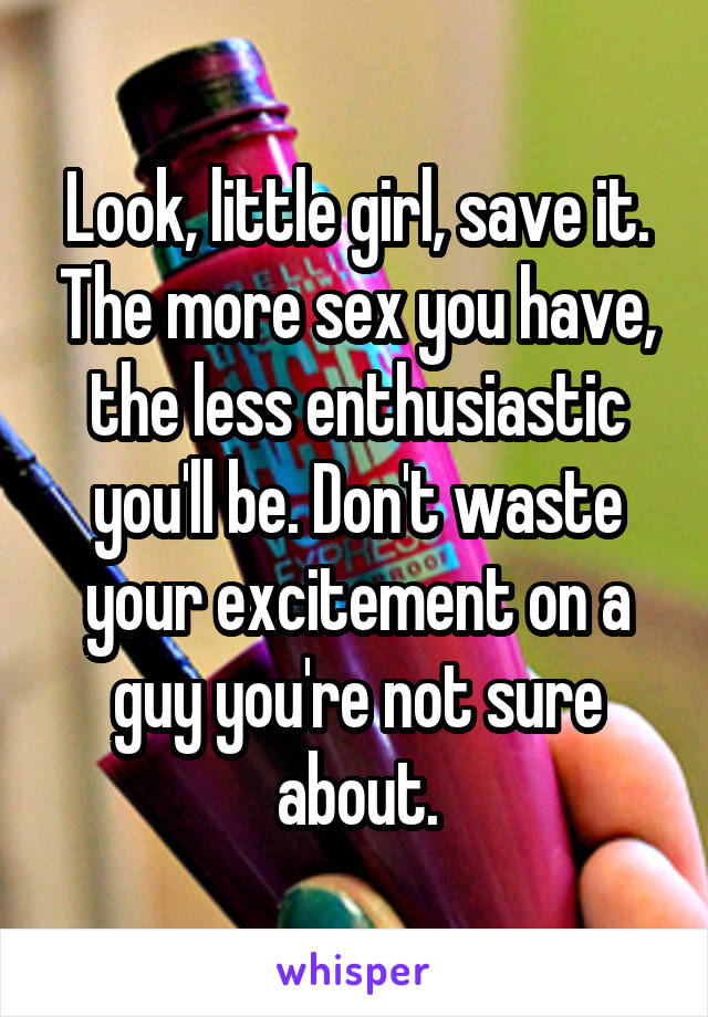 Look, little girl, save it. The more sex you have, the less enthusiastic you'll be. Don't waste your excitement on a guy you're not sure about.