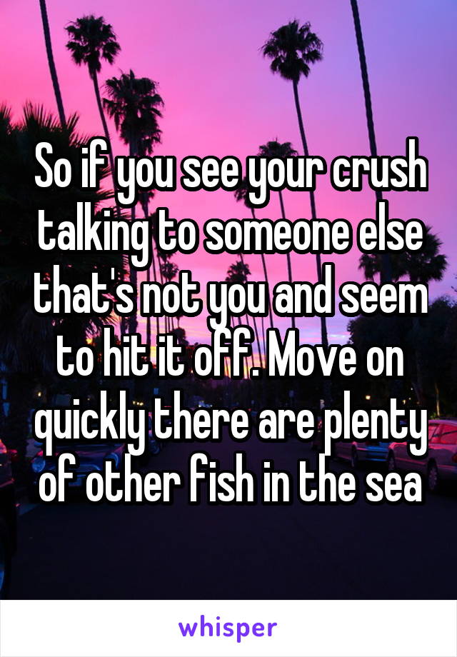 So if you see your crush talking to someone else that's not you and seem to hit it off. Move on quickly there are plenty of other fish in the sea