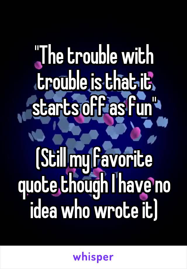 "The trouble with trouble is that it starts off as fun"

(Still my favorite quote though I have no idea who wrote it)