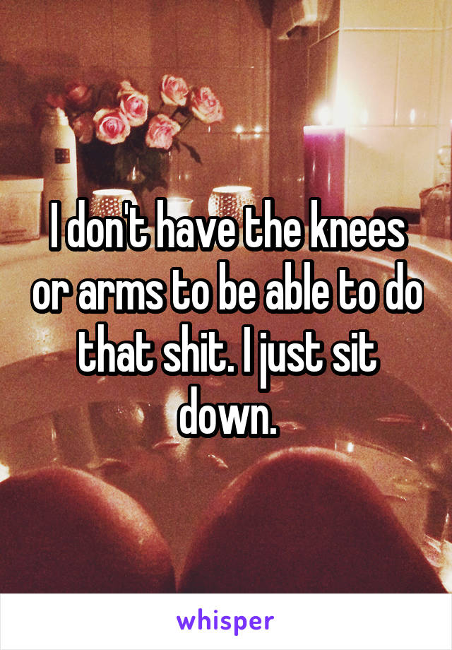 I don't have the knees or arms to be able to do that shit. I just sit down.