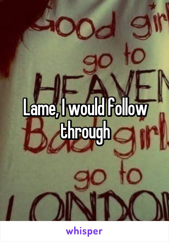Lame, I would follow through