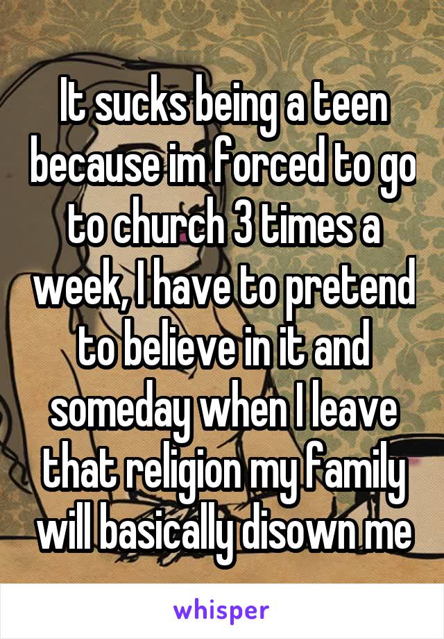It sucks being a teen because im forced to go to church 3 times a week, I have to pretend to believe in it and someday when I leave that religion my family will basically disown me