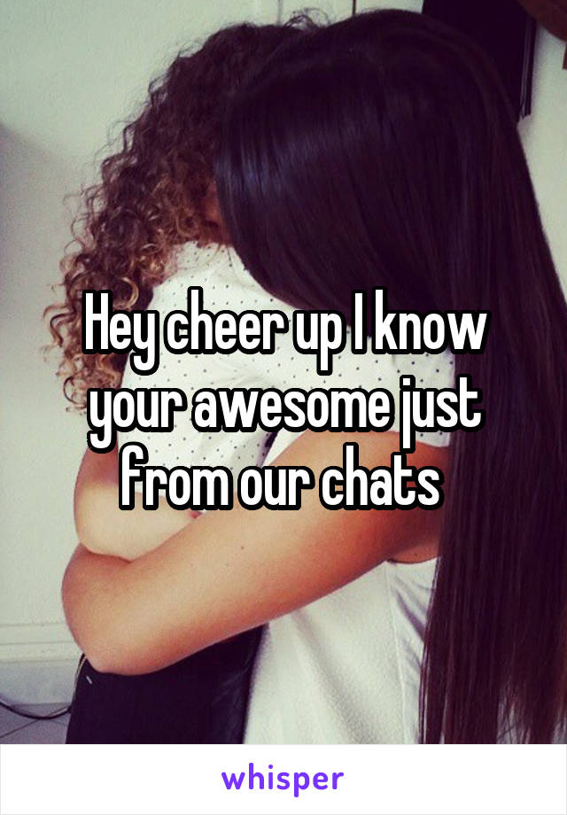 Hey cheer up I know your awesome just from our chats 