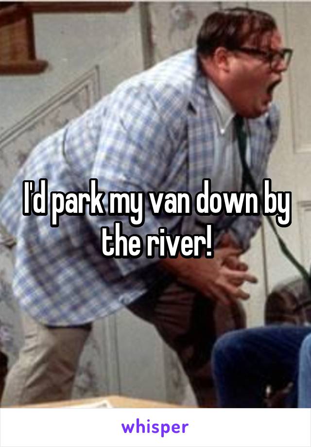 I'd park my van down by the river!