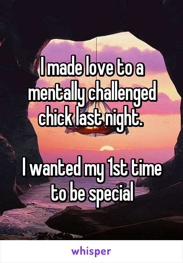 I made love to a mentally challenged chick last night. 

I wanted my 1st time to be special