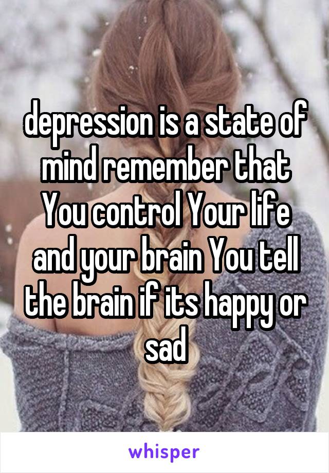 depression is a state of mind remember that You control Your life and your brain You tell the brain if its happy or sad