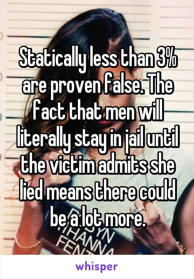 Statically less than 3% are proven false. The fact that men will literally stay in jail until the victim admits she lied means there could be a lot more.