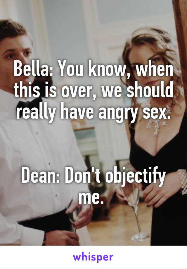 Bella: You know, when this is over, we should really have angry sex.


Dean: Don't objectify me. 