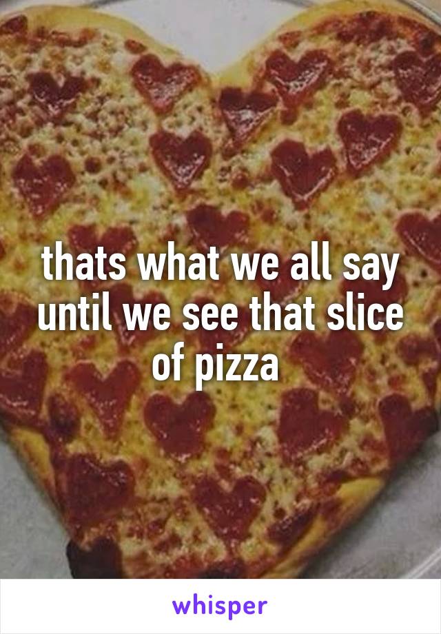 thats what we all say until we see that slice of pizza 