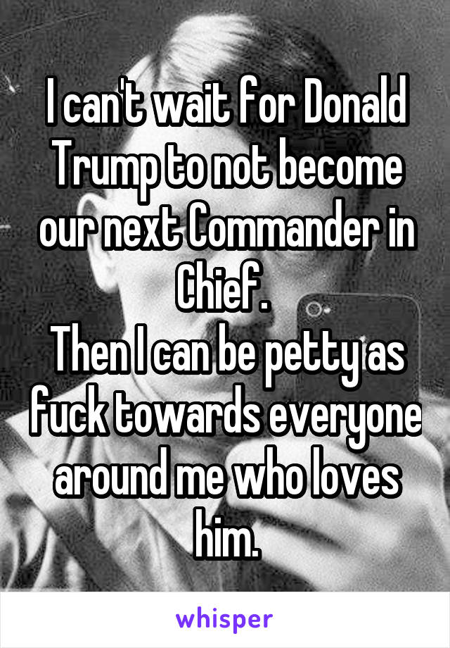 I can't wait for Donald Trump to not become our next Commander in Chief. 
Then I can be petty as fuck towards everyone around me who loves him.