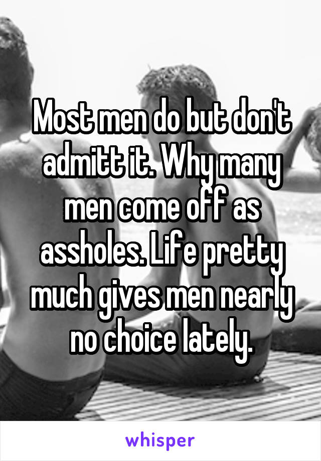 Most men do but don't admitt it. Why many men come off as assholes. Life pretty much gives men nearly no choice lately.