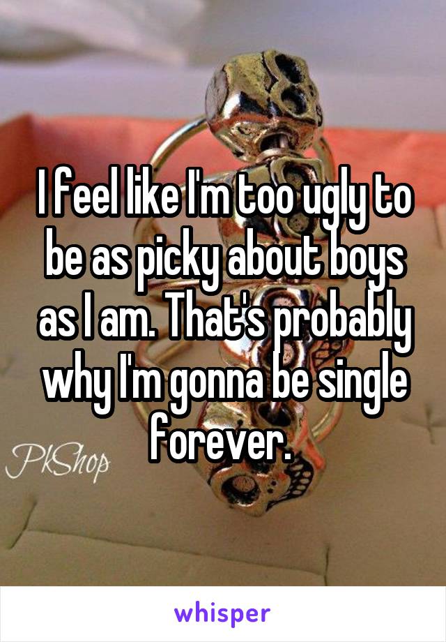 I feel like I'm too ugly to be as picky about boys as I am. That's probably why I'm gonna be single forever. 