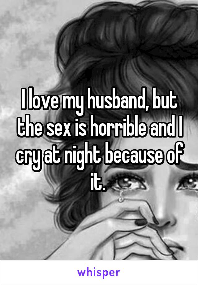 I love my husband, but the sex is horrible and I cry at night because of it. 