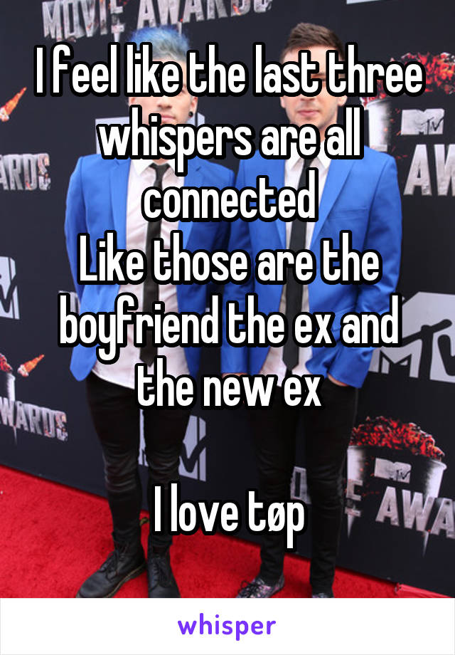 I feel like the last three whispers are all connected
Like those are the boyfriend the ex and the new ex

I love tøp
