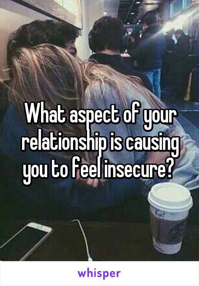 What aspect of your relationship is causing you to feel insecure? 