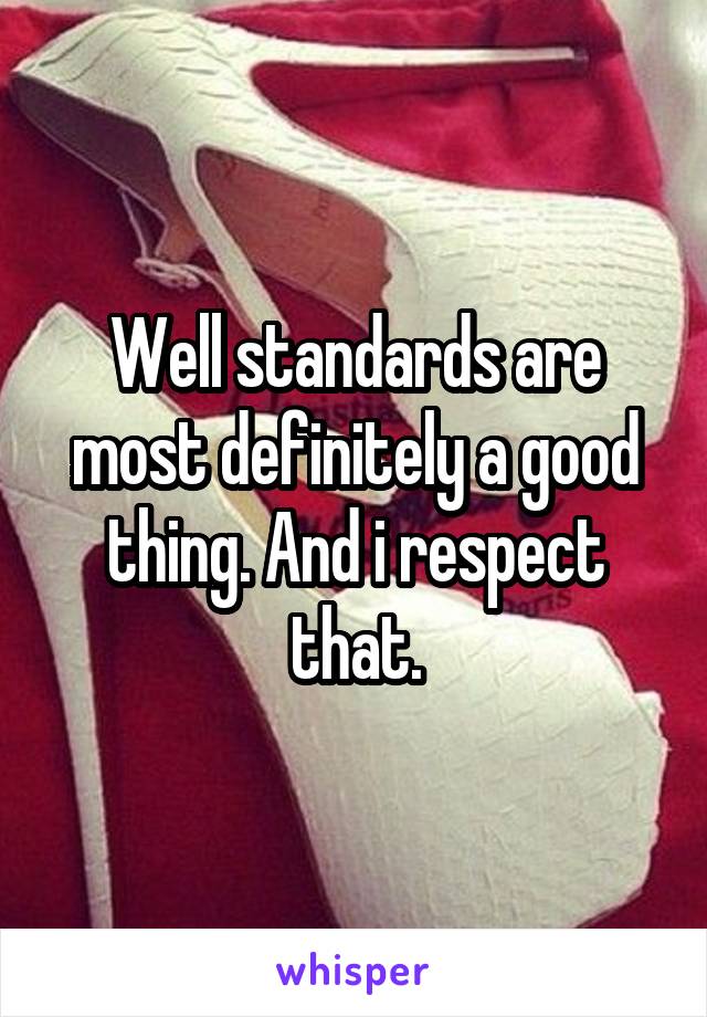 Well standards are most definitely a good thing. And i respect that.