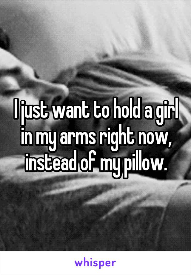 I just want to hold a girl in my arms right now, instead of my pillow.