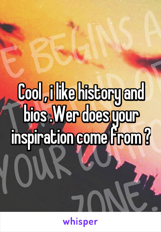 Cool , i like history and bios .Wer does your inspiration come from ?