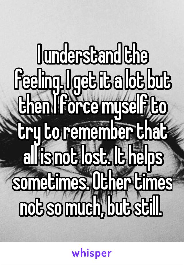 I understand the feeling. I get it a lot but then I force myself to try to remember that all is not lost. It helps sometimes. Other times not so much, but still. 