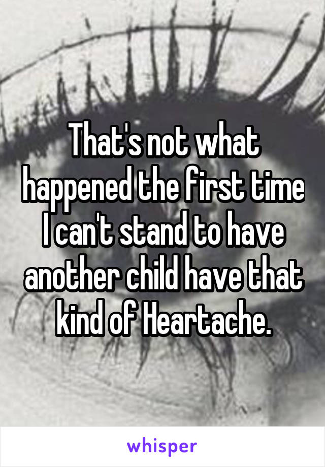 That's not what happened the first time I can't stand to have another child have that kind of Heartache.