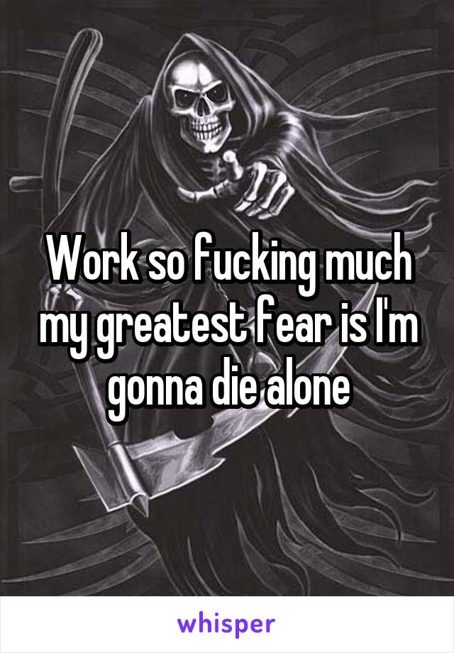 Work so fucking much my greatest fear is I'm gonna die alone