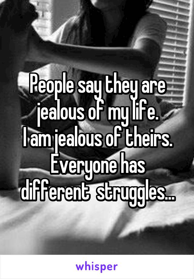 People say they are jealous of my life.
I am jealous of theirs.
Everyone has different  struggles...