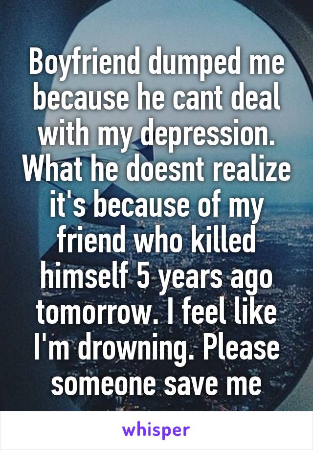Boyfriend dumped me because he cant deal with my depression. What he doesnt realize it's because of my friend who killed himself 5 years ago tomorrow. I feel like I'm drowning. Please someone save me