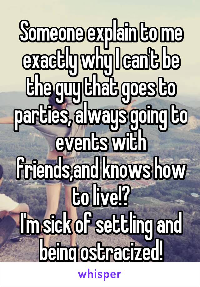 Someone explain to me exactly why I can't be the guy that goes to parties, always going to events with friends,and knows how to live!?
I'm sick of settling and being ostracized!