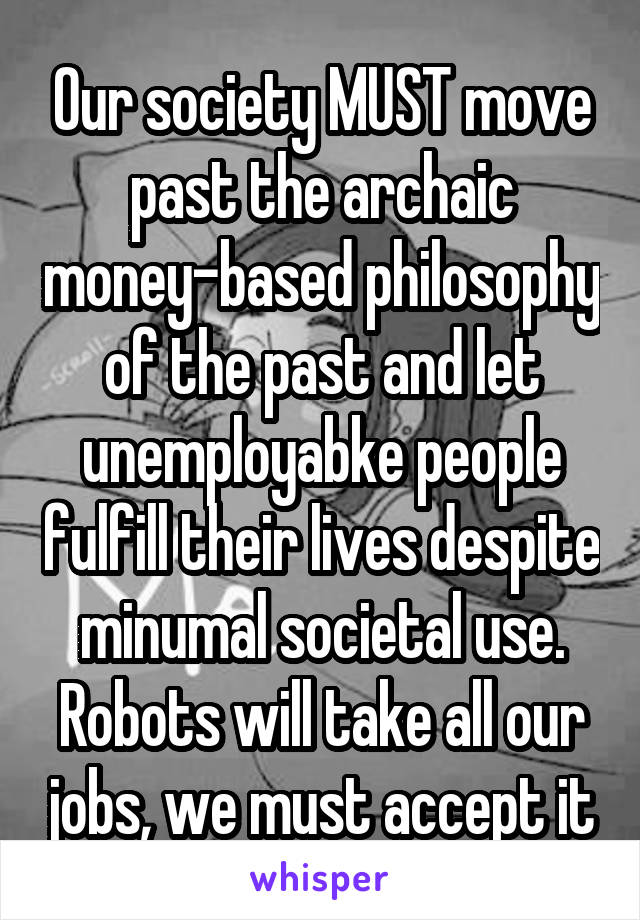 Our society MUST move past the archaic money-based philosophy of the past and let unemployabke people fulfill their lives despite minumal societal use. Robots will take all our jobs, we must accept it