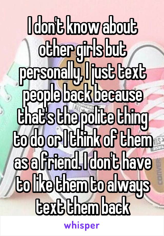 I don't know about other girls but personally, I just text people back because that's the polite thing to do or I think of them as a friend. I don't have to like them to always text them back