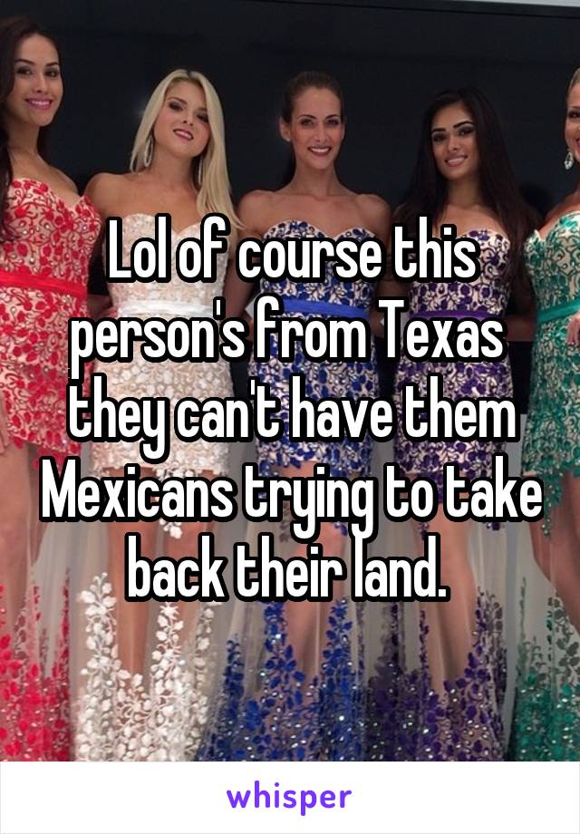 Lol of course this person's from Texas  they can't have them Mexicans trying to take back their land. 