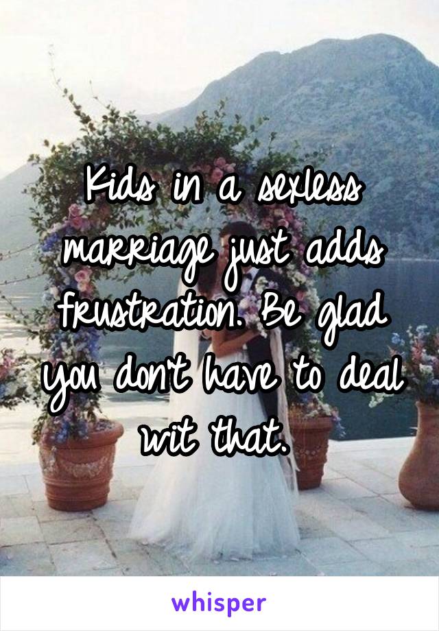 Kids in a sexless marriage just adds frustration. Be glad you don't have to deal wit that. 
