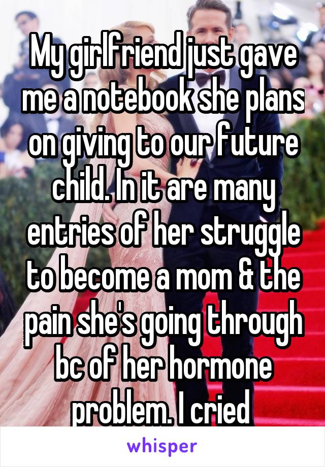 My girlfriend just gave me a notebook she plans on giving to our future child. In it are many entries of her struggle to become a mom & the pain she's going through bc of her hormone problem. I cried 
