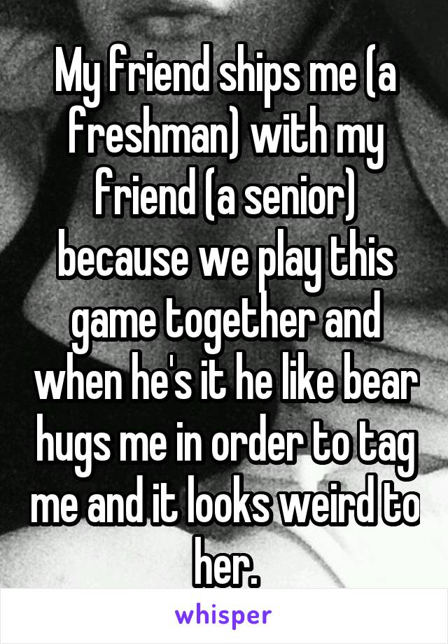 My friend ships me (a freshman) with my friend (a senior) because we play this game together and when he's it he like bear hugs me in order to tag me and it looks weird to her.