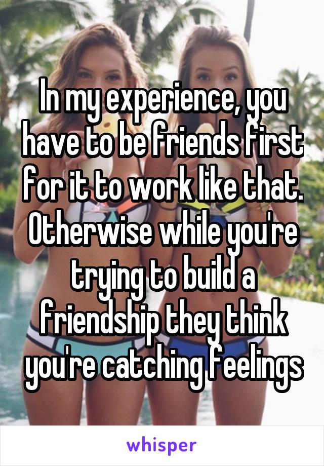 In my experience, you have to be friends first for it to work like that. Otherwise while you're trying to build a friendship they think you're catching feelings