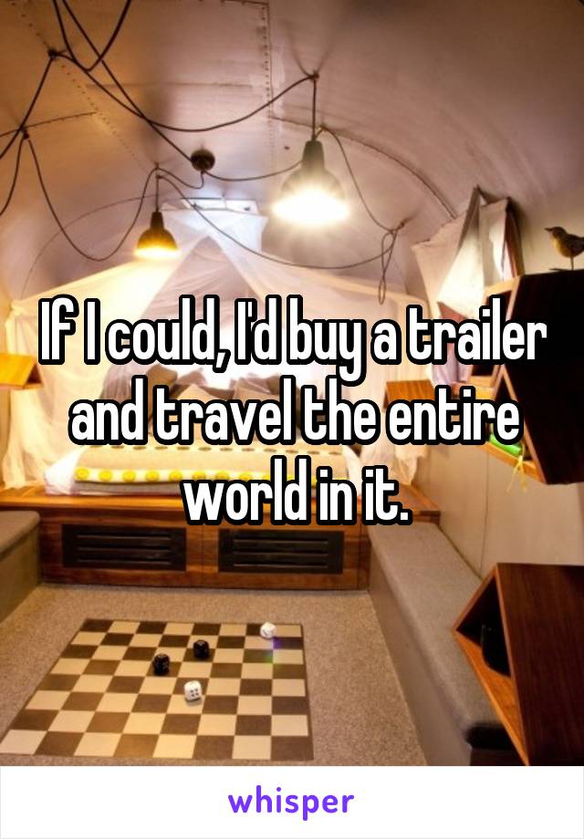 If I could, I'd buy a trailer and travel the entire world in it.
