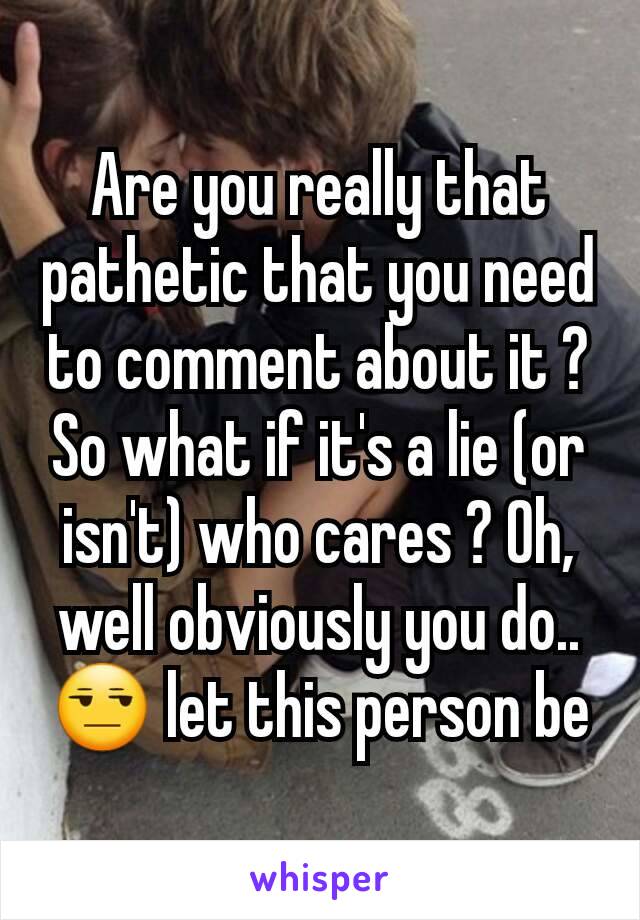 Are you really that pathetic that you need to comment about it ? So what if it's a lie (or isn't) who cares ? Oh, well obviously you do.. 😒 let this person be